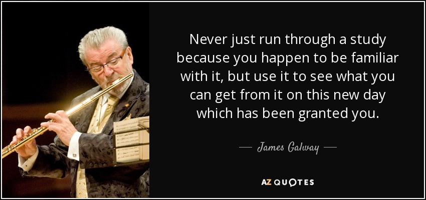 Never just run through a study because you happen to be familiar with it, but use it to see what you can get from it on this new day which has been granted you. - James Galway