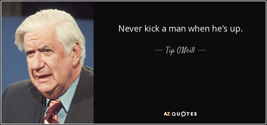 Never kick a man when he's up. - Tip O'Neill
