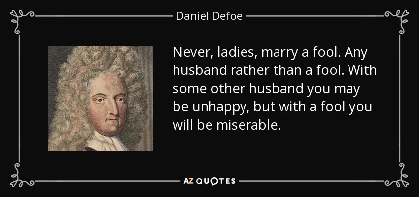 Never, ladies, marry a fool. Any husband rather than a fool. With some other husband you may be unhappy, but with a fool you will be miserable. - Daniel Defoe