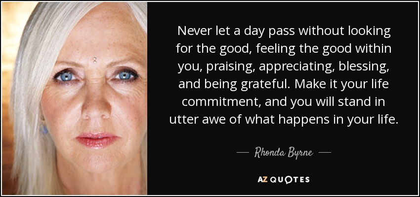Never let a day pass without looking for the good, feeling the good within you, praising, appreciating, blessing, and being grateful. Make it your life commitment, and you will stand in utter awe of what happens in your life. - Rhonda Byrne
