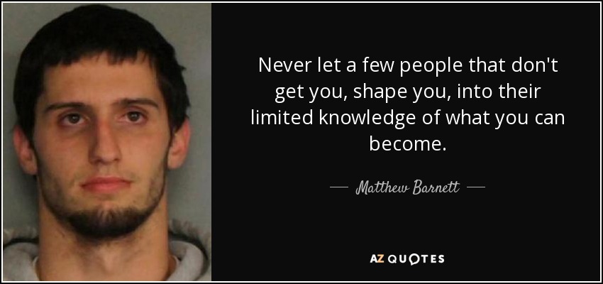 Never let a few people that don't get you, shape you, into their limited knowledge of what you can become. - Matthew Barnett