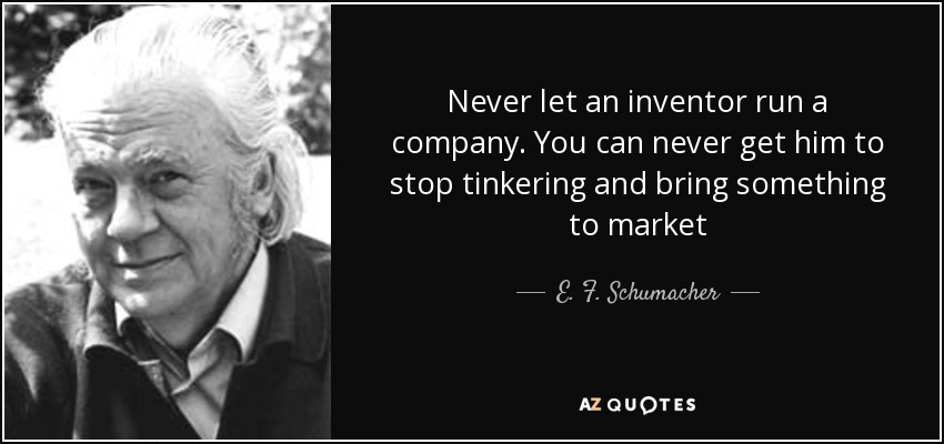 Never let an inventor run a company. You can never get him to stop tinkering and bring something to market - E. F. Schumacher