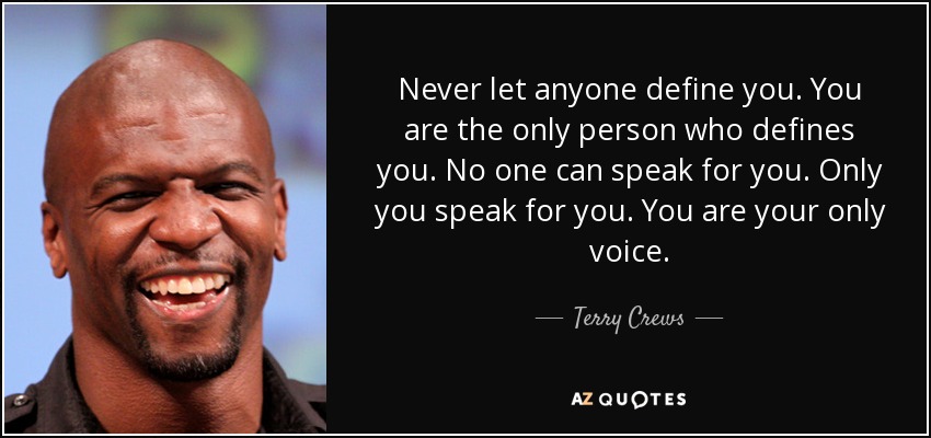 Never let anyone define you. You are the only person who defines you. No one can speak for you. Only you speak for you. You are your only voice. - Terry Crews