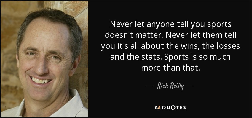 Never let anyone tell you sports doesn't matter. Never let them tell you it's all about the wins, the losses and the stats. Sports is so much more than that. - Rick Reilly