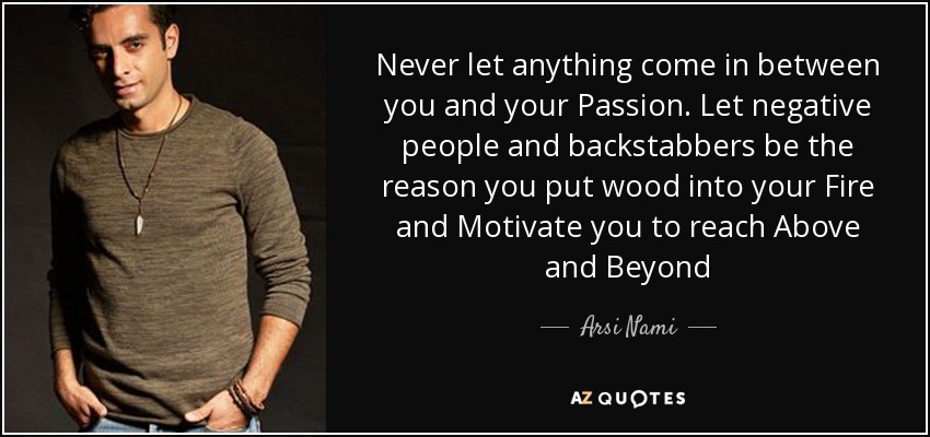 Never let anything come in between you and your Passion. Let negative people and backstabbers be the reason you put wood into your Fire and Motivate you to reach Above and Beyond - Arsi Nami