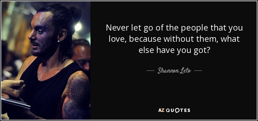 Never let go of the people that you love, because without them, what else have you got? - Shannon Leto