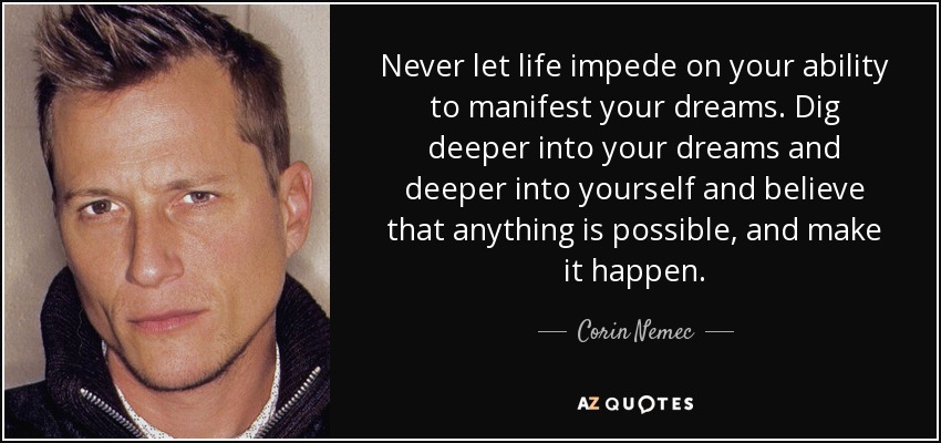Never let life impede on your ability to manifest your dreams. Dig deeper into your dreams and deeper into yourself and believe that anything is possible, and make it happen. - Corin Nemec
