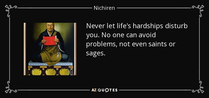 Never let life's hardships disturb you. No one can avoid problems, not even saints or sages. - Nichiren