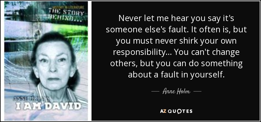 Never let me hear you say it's someone else's fault. It often is, but you must never shirk your own responsibility ... You can't change others, but you can do something about a fault in yourself. - Anne Holm