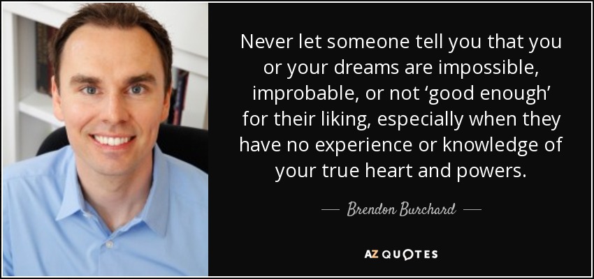 Never let someone tell you that you or your dreams are impossible, improbable, or not ‘good enough’ for their liking, especially when they have no experience or knowledge of your true heart and powers. - Brendon Burchard
