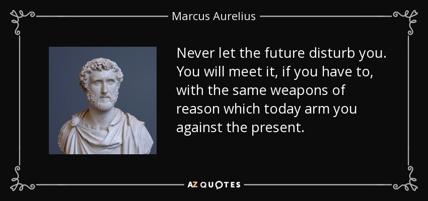 Never let the future disturb you. You will meet it, if you have to, with the same weapons of reason which today arm you against the present. - Marcus Aurelius