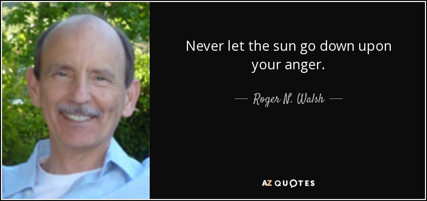 Never let the sun go down upon your anger. - Roger N. Walsh