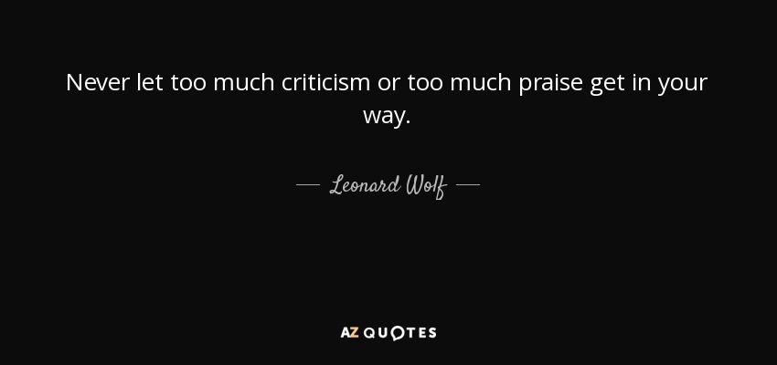 Never let too much criticism or too much praise get in your way. - Leonard Wolf