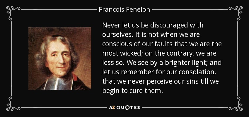 Never let us be discouraged with ourselves. It is not when we are conscious of our faults that we are the most wicked; on the contrary, we are less so. We see by a brighter light; and let us remember for our consolation, that we never perceive our sins till we begin to cure them. - Francois Fenelon