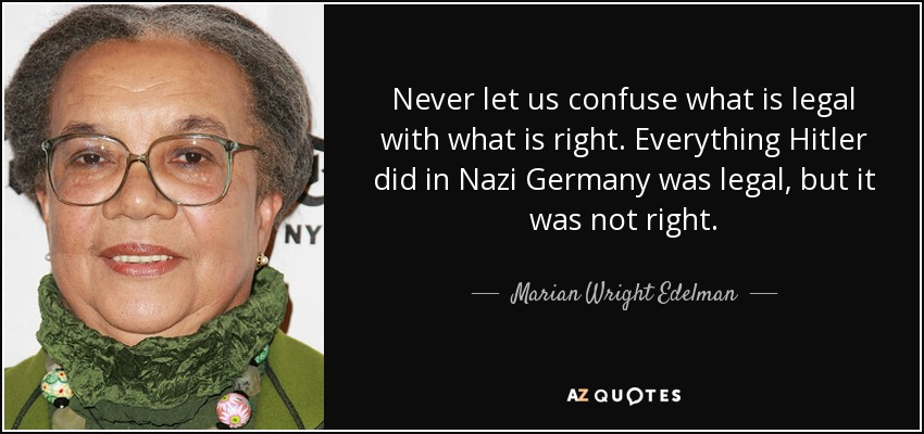 Never let us confuse what is legal with what is right. Everything Hitler did in Nazi Germany was legal, but it was not right. - Marian Wright Edelman