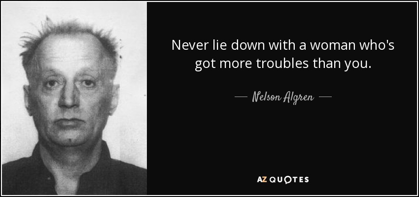 Never lie down with a woman who's got more troubles than you. - Nelson Algren