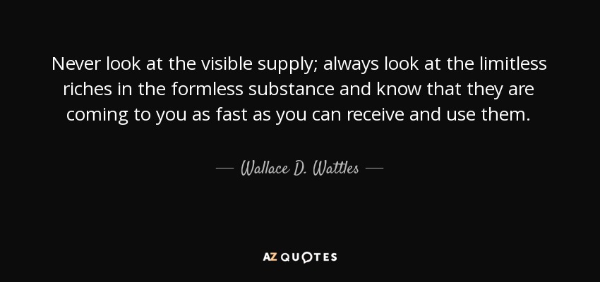 Never look at the visible supply; always look at the limitless riches in the formless substance and know that they are coming to you as fast as you can receive and use them. - Wallace D. Wattles