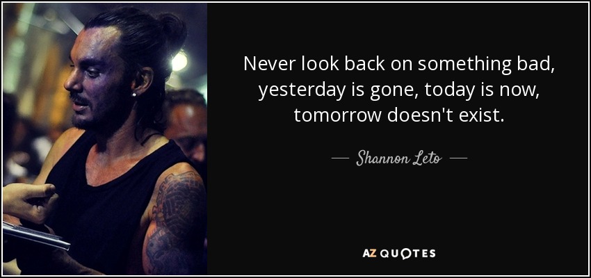 Never look back on something bad, yesterday is gone, today is now, tomorrow doesn't exist. - Shannon Leto