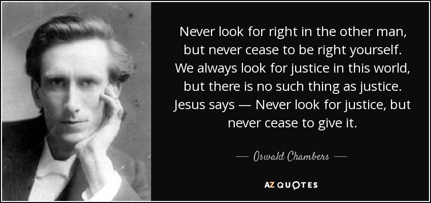 Never look for right in the other man, but never cease to be right yourself. We always look for justice in this world, but there is no such thing as justice. Jesus says — Never look for justice, but never cease to give it. - Oswald Chambers