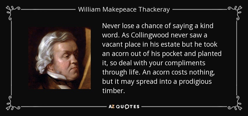 Never lose a chance of saying a kind word. As Collingwood never saw a vacant place in his estate but he took an acorn out of his pocket and planted it, so deal with your compliments through life. An acorn costs nothing, but it may spread into a prodigious timber. - William Makepeace Thackeray