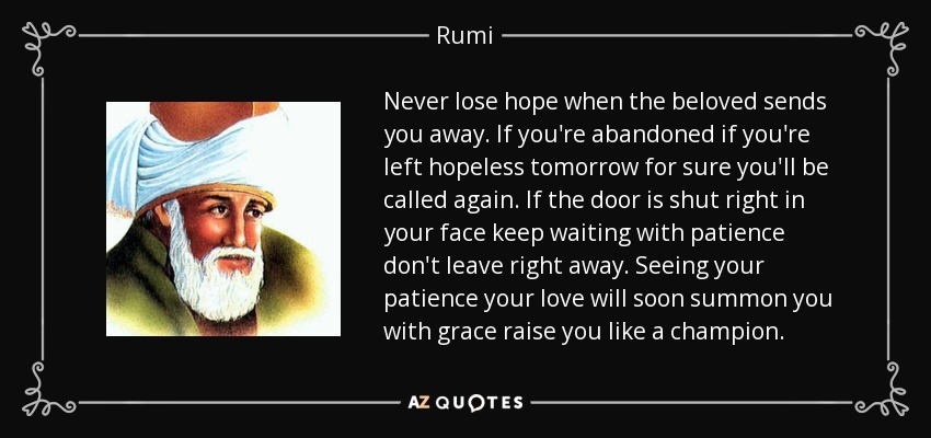 Never lose hope when the beloved sends you away. If you're abandoned if you're left hopeless tomorrow for sure you'll be called again. If the door is shut right in your face keep waiting with patience don't leave right away. Seeing your patience your love will soon summon you with grace raise you like a champion. - Rumi