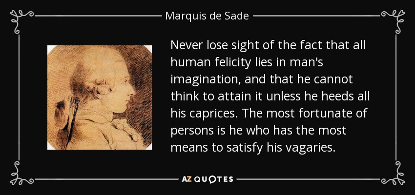 Never lose sight of the fact that all human felicity lies in man's imagination, and that he cannot think to attain it unless he heeds all his caprices. The most fortunate of persons is he who has the most means to satisfy his vagaries. - Marquis de Sade