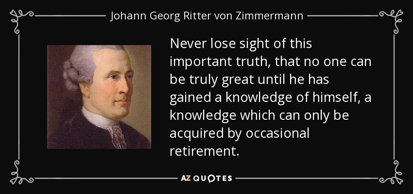 Never lose sight of this important truth, that no one can be truly great until he has gained a knowledge of himself, a knowledge which can only be acquired by occasional retirement. - Johann Georg Ritter von Zimmermann