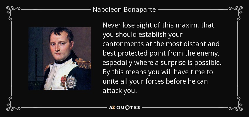 Never lose sight of this maxim, that you should establish your cantonments at the most distant and best protected point from the enemy, especially where a surprise is possible. By this means you will have time to unite all your forces before he can attack you. - Napoleon Bonaparte