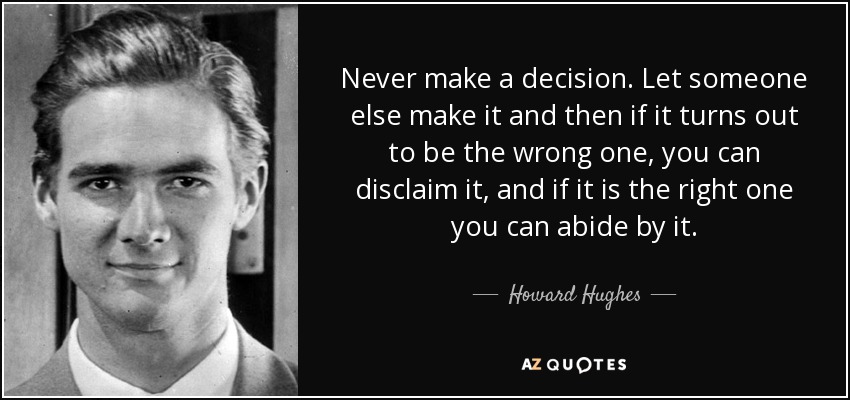 Never make a decision. Let someone else make it and then if it turns out to be the wrong one, you can disclaim it, and if it is the right one you can abide by it. - Howard Hughes