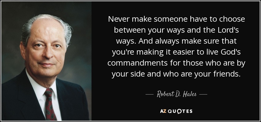 Never make someone have to choose between your ways and the Lord's ways. And always make sure that you're making it easier to live God's commandments for those who are by your side and who are your friends. - Robert D. Hales