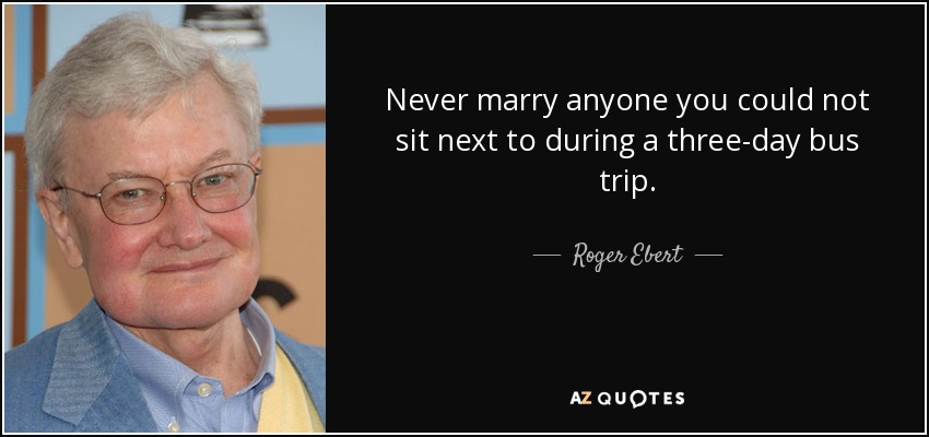 Never marry anyone you could not sit next to during a three-day bus trip. - Roger Ebert