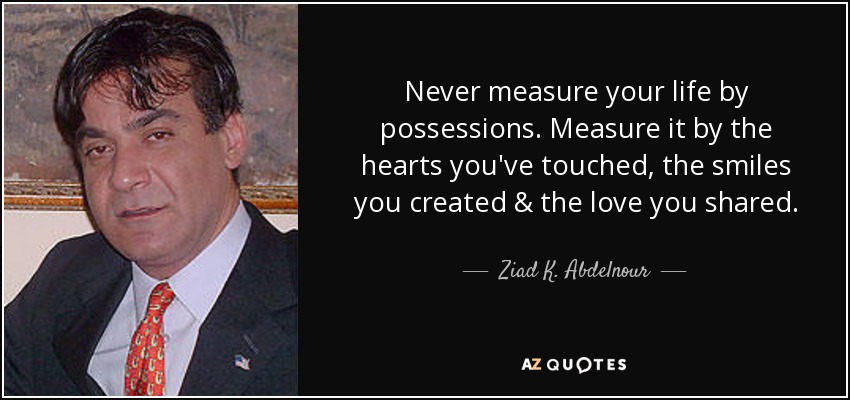 Never measure your life by possessions. Measure it by the hearts you've touched, the smiles you created & the love you shared. - Ziad K. Abdelnour