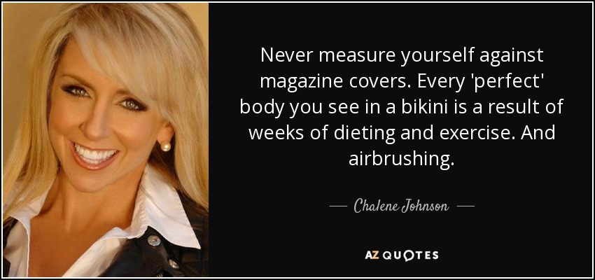 Never measure yourself against magazine covers. Every 'perfect' body you see in a bikini is a result of weeks of dieting and exercise. And airbrushing. - Chalene Johnson