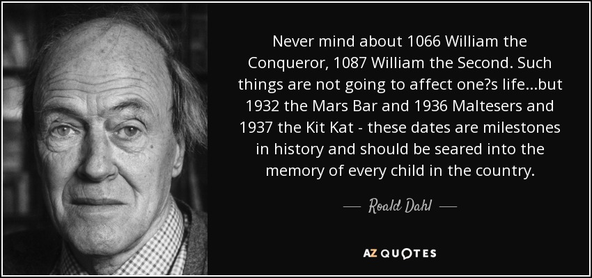 Never mind about 1066 William the Conqueror, 1087 William the Second. Such things are not going to affect one?s life...but 1932 the Mars Bar and 1936 Maltesers and 1937 the Kit Kat - these dates are milestones in history and should be seared into the memory of every child in the country. - Roald Dahl
