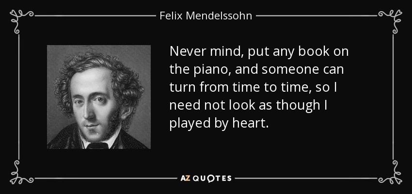 Never mind, put any book on the piano, and someone can turn from time to time, so I need not look as though I played by heart. - Felix Mendelssohn