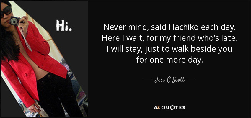 Never mind, said Hachiko each day. Here I wait, for my friend who's late. I will stay, just to walk beside you for one more day. - Jess C Scott