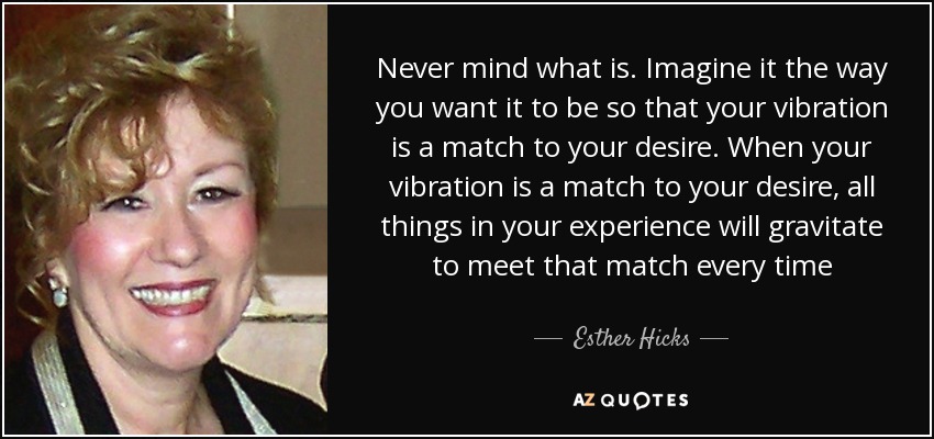 Never mind what is. Imagine it the way you want it to be so that your vibration is a match to your desire. When your vibration is a match to your desire, all things in your experience will gravitate to meet that match every time - Esther Hicks