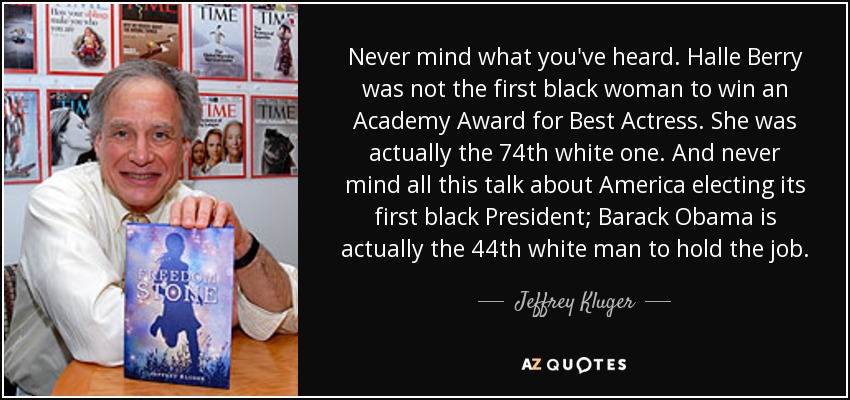 Never mind what you've heard. Halle Berry was not the first black woman to win an Academy Award for Best Actress. She was actually the 74th white one. And never mind all this talk about America electing its first black President; Barack Obama is actually the 44th white man to hold the job. - Jeffrey Kluger