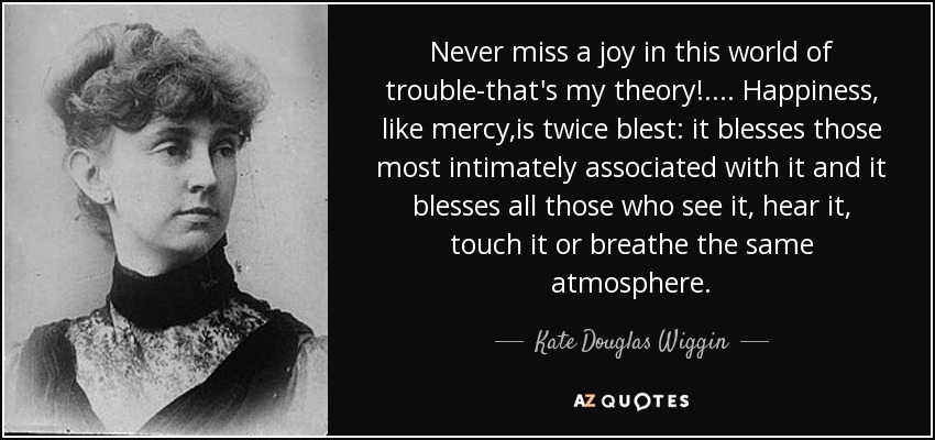 Never miss a joy in this world of trouble-that's my theory!.... Happiness, like mercy,is twice blest: it blesses those most intimately associated with it and it blesses all those who see it, hear it, touch it or breathe the same atmosphere. - Kate Douglas Wiggin
