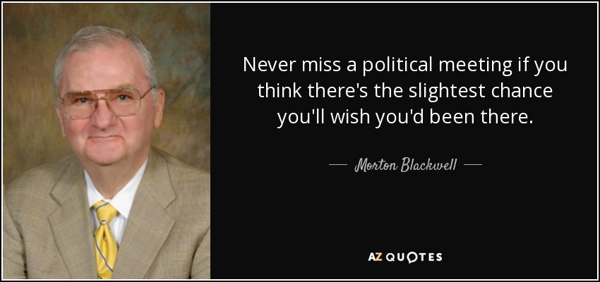 Never miss a political meeting if you think there's the slightest chance you'll wish you'd been there. - Morton Blackwell