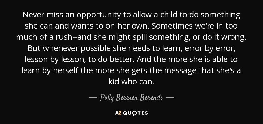 Never miss an opportunity to allow a child to do something she can and wants to on her own. Sometimes we're in too much of a rush--and she might spill something, or do it wrong. But whenever possible she needs to learn, error by error, lesson by lesson, to do better. And the more she is able to learn by herself the more she gets the message that she's a kid who can. - Polly Berrien Berends