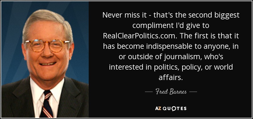 Never miss it - that's the second biggest compliment I'd give to RealClearPolitics.com. The first is that it has become indispensable to anyone, in or outside of journalism, who's interested in politics, policy, or world affairs. - Fred Barnes