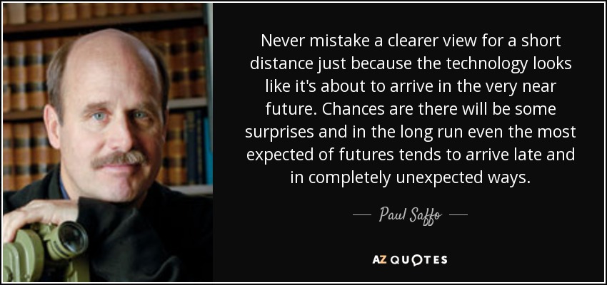 Never mistake a clearer view for a short distance just because the technology looks like it's about to arrive in the very near future. Chances are there will be some surprises and in the long run even the most expected of futures tends to arrive late and in completely unexpected ways. - Paul Saffo