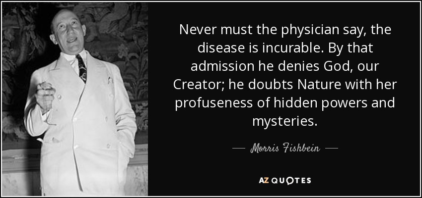 Never must the physician say, the disease is incurable. By that admission he denies God, our Creator; he doubts Nature with her profuseness of hidden powers and mysteries. - Morris Fishbein