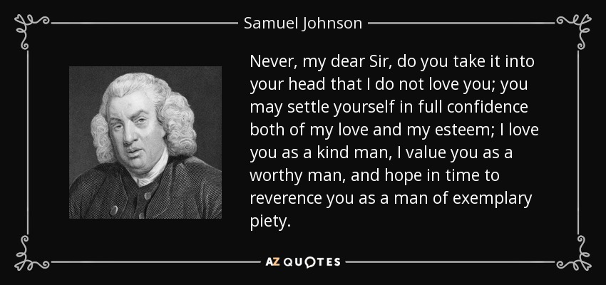 Never, my dear Sir, do you take it into your head that I do not love you; you may settle yourself in full confidence both of my love and my esteem; I love you as a kind man, I value you as a worthy man, and hope in time to reverence you as a man of exemplary piety. - Samuel Johnson