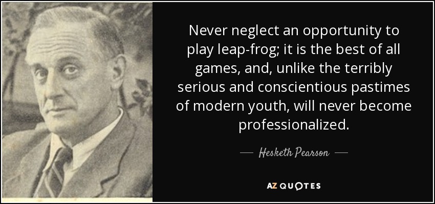 Never neglect an opportunity to play leap-frog; it is the best of all games, and, unlike the terribly serious and conscientious pastimes of modern youth, will never become professionalized. - Hesketh Pearson