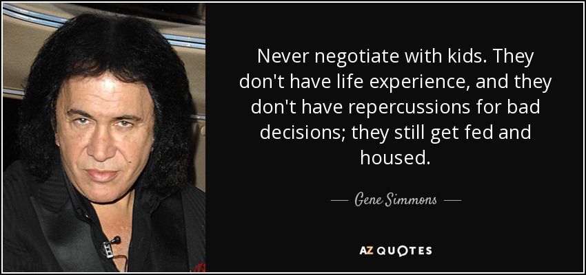 Never negotiate with kids. They don't have life experience, and they don't have repercussions for bad decisions; they still get fed and housed. - Gene Simmons