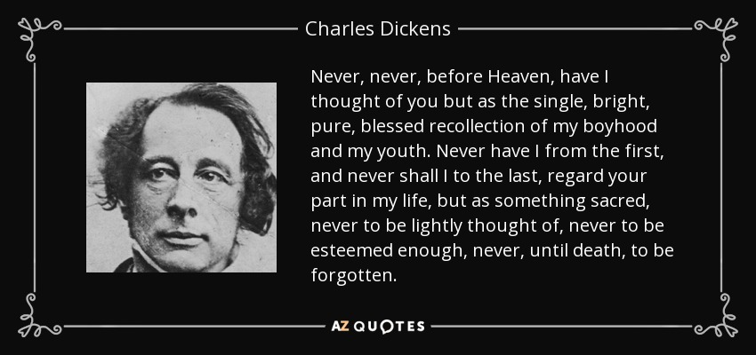 Never, never, before Heaven, have I thought of you but as the single, bright, pure, blessed recollection of my boyhood and my youth. Never have I from the first, and never shall I to the last, regard your part in my life, but as something sacred, never to be lightly thought of, never to be esteemed enough, never, until death, to be forgotten. - Charles Dickens