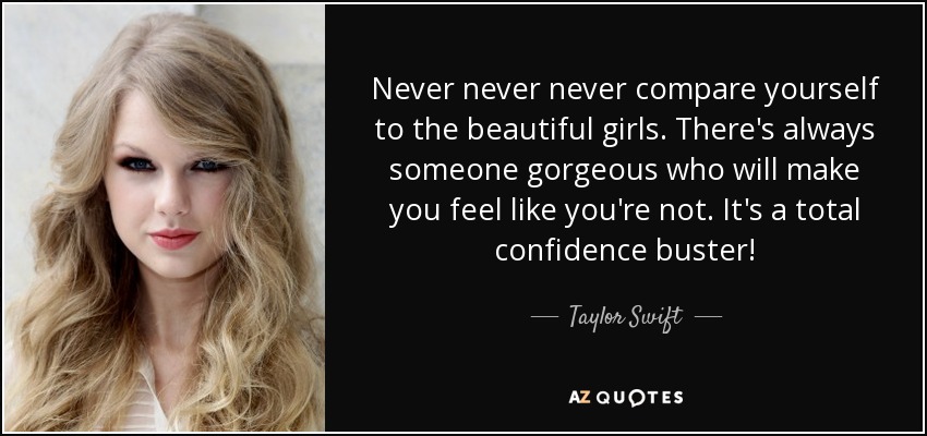 Never never never compare yourself to the beautiful girls. There's always someone gorgeous who will make you feel like you're not. It's a total confidence buster! - Taylor Swift
