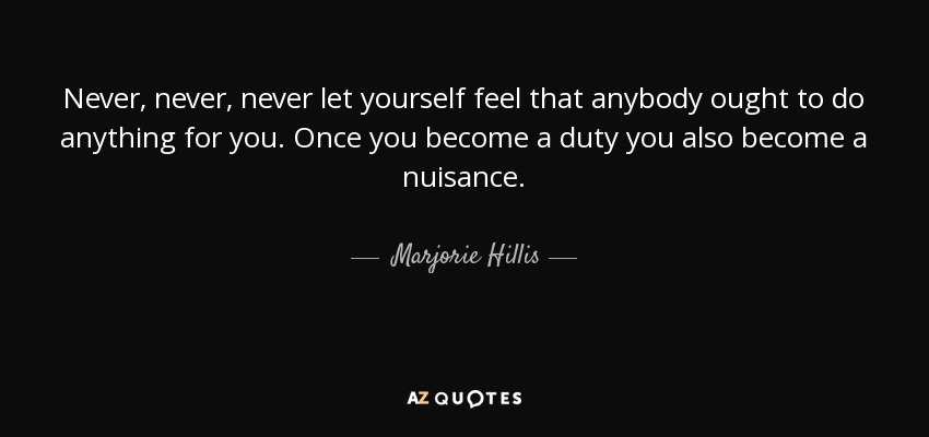 Never, never, never let yourself feel that anybody ought to do anything for you. Once you become a duty you also become a nuisance. - Marjorie Hillis